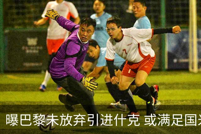 曝巴黎未放弃引进什克 或满足国米7000万欧要求